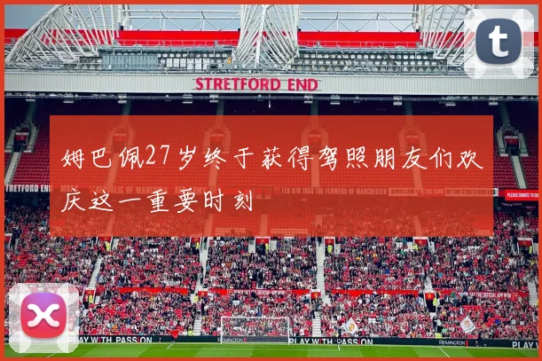 姆巴佩27岁终于获得驾照朋友们欢庆这一重要时刻