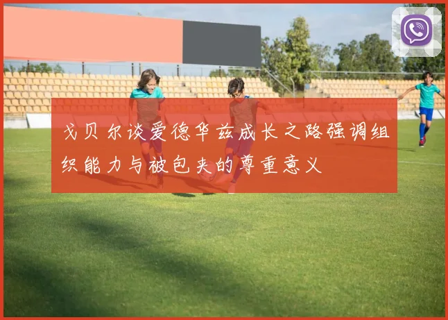 戈贝尔谈爱德华兹成长之路强调组织能力与被包夹的尊重意义