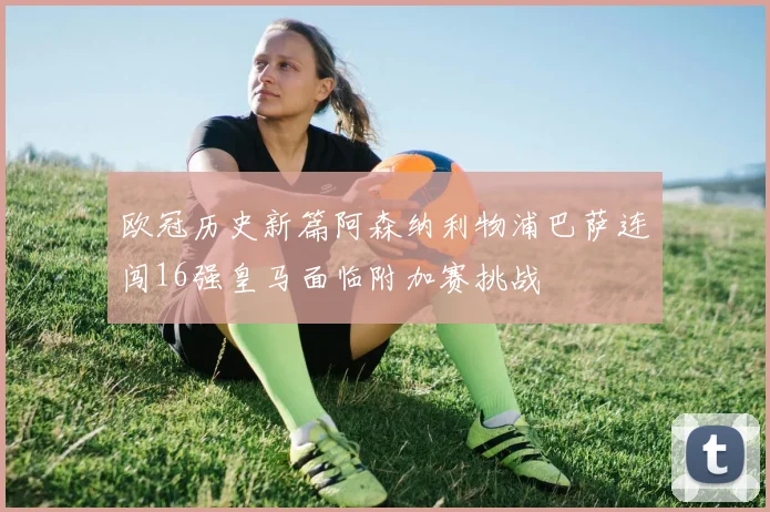 欧冠历史新篇阿森纳利物浦巴萨连闯16强皇马面临附加赛挑战