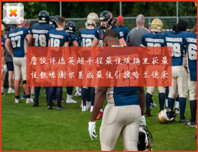 詹俊评选英超半程最佳埃梅里获最佳教练谢尔基成最佳引援哈兰德荣膺最佳球员