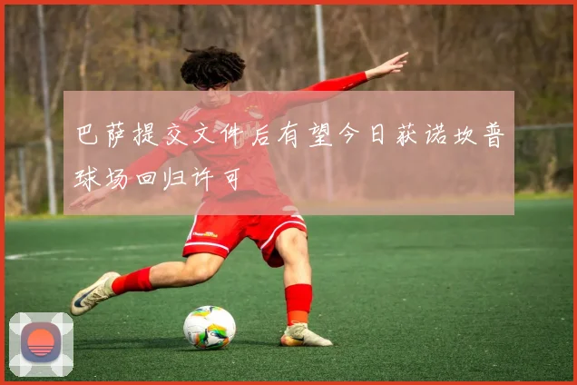 巴萨提交文件后有望今日获诺坎普球场回归许可