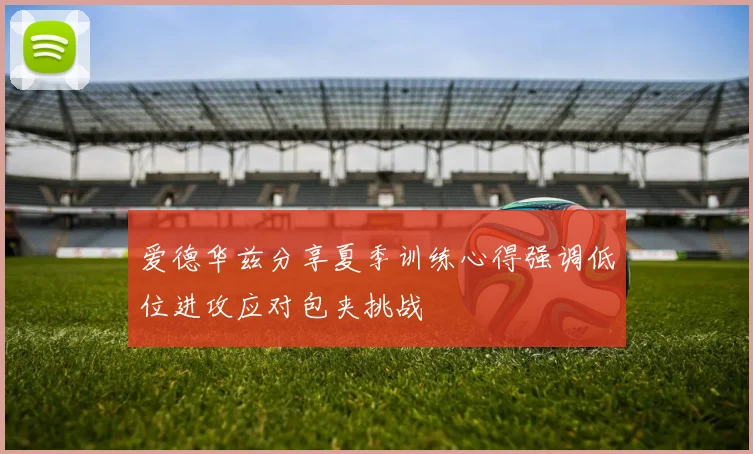 爱德华兹分享夏季训练心得强调低位进攻应对包夹挑战