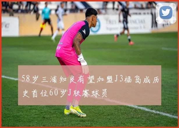 58岁三浦知良有望加盟J3福岛成历史首位60岁J联赛球员