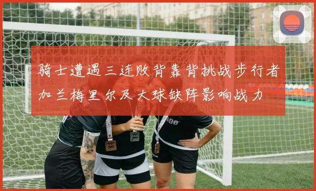 骑士遭遇三连败背靠背挑战步行者加兰梅里尔及大球缺阵影响战力
