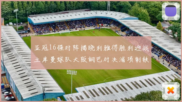 亚冠16强对阵揭晓利雅得胜利迎战土库曼球队大阪钢巴对决浦项制铁
