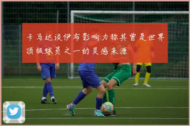 卡马达谈伊布影响力称其曾是世界顶级球员之一的灵感来源