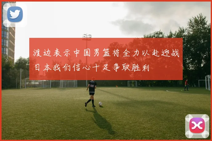 渡边表示中国男篮将全力以赴迎战日本我们信心十足争取胜利