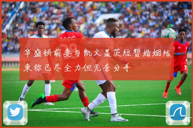 华盛顿前妻与凯文盖茨短暂婚姻结束称已尽全力但无奈分手