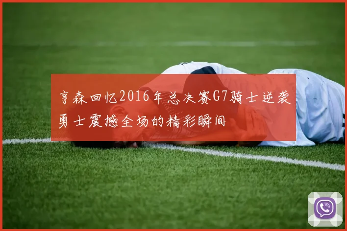 亨森回忆2016年总决赛G7骑士逆袭勇士震撼全场的精彩瞬间