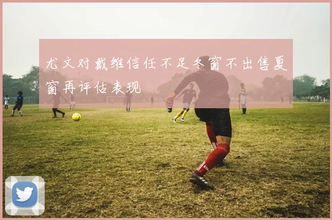 尤文对戴维信任不足冬窗不出售夏窗再评估表现