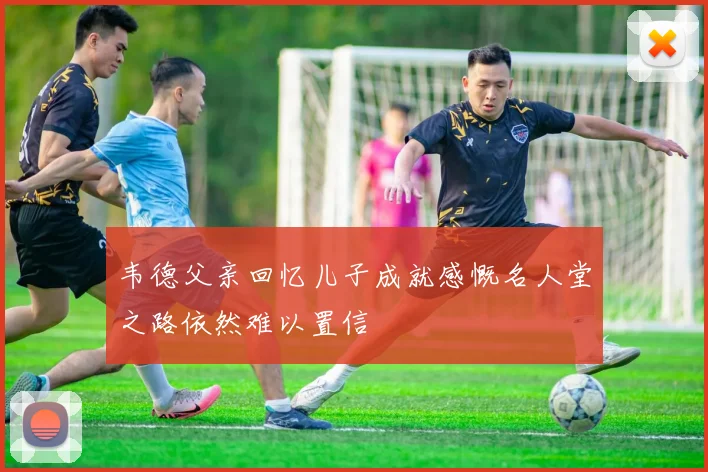 韦德父亲回忆儿子成就感慨名人堂之路依然难以置信