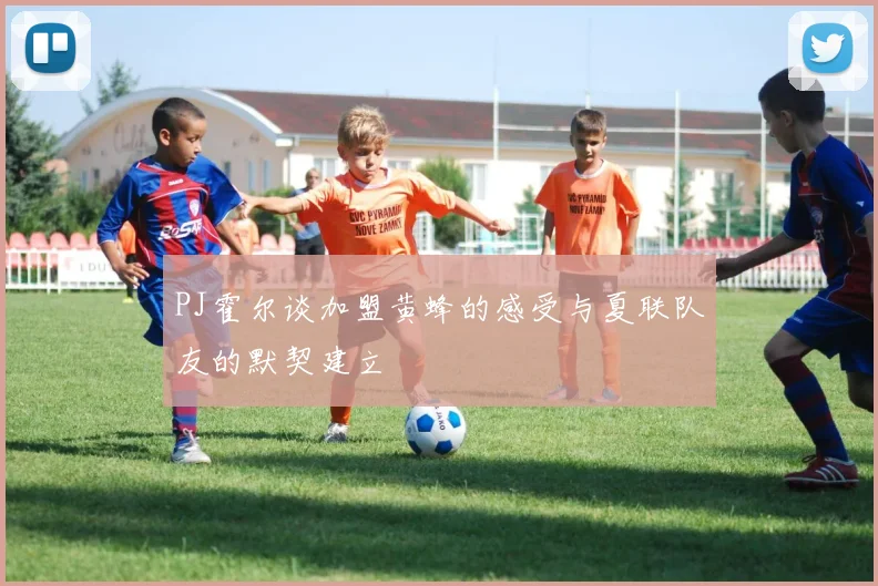 PJ霍尔谈加盟黄蜂的感受与夏联队友的默契建立