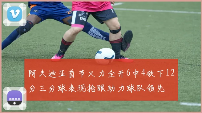 阿夫迪亚首节火力全开6中4砍下12分三分球表现抢眼助力球队领先