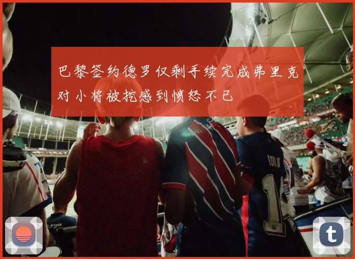 巴黎签约德罗仅剩手续完成弗里克对小将被挖感到愤怒不已