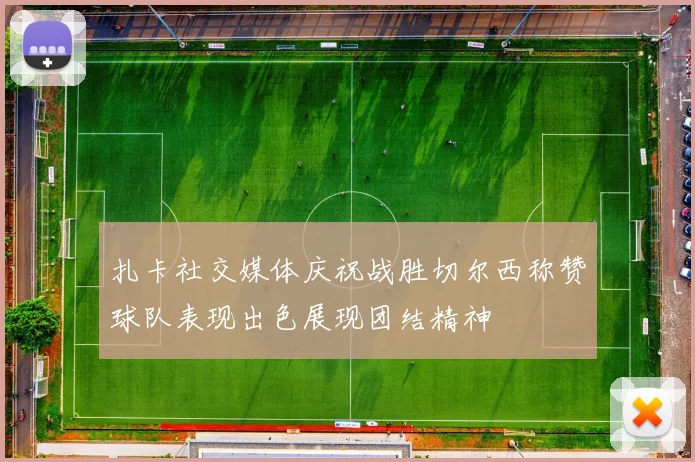 扎卡社交媒体庆祝战胜切尔西称赞球队表现出色展现团结精神