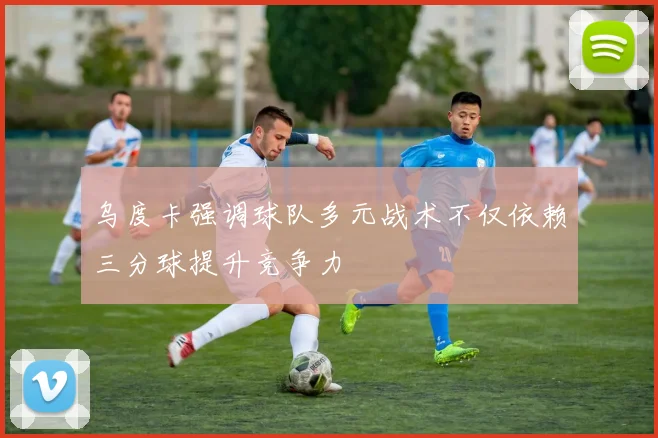 乌度卡强调球队多元战术不仅依赖三分球提升竞争力