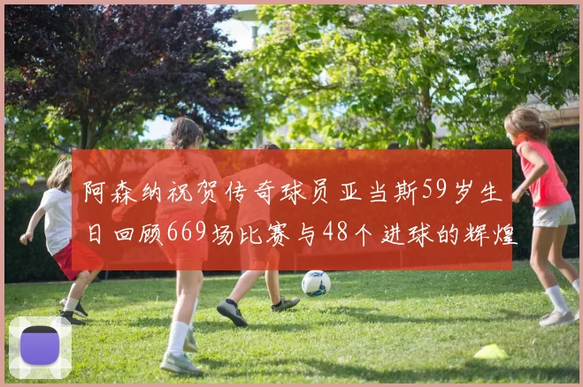 阿森纳祝贺传奇球员亚当斯59岁生日回顾669场比赛与48个进球的辉煌历程