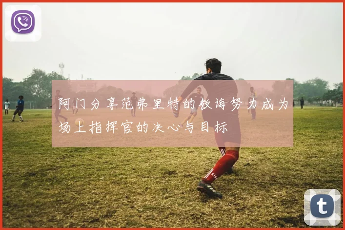 阿门分享范弗里特的教诲努力成为场上指挥官的决心与目标
