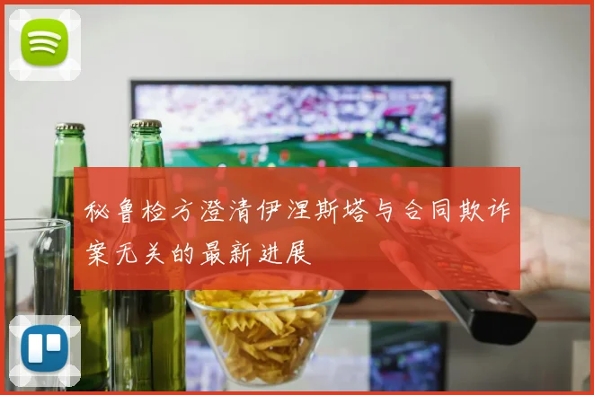 秘鲁检方澄清伊涅斯塔与合同欺诈案无关的最新进展