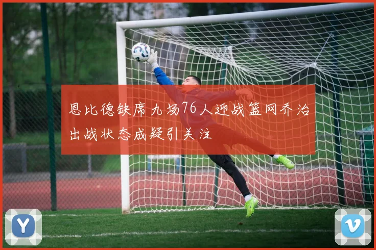 恩比德缺席九场76人迎战篮网乔治出战状态成疑引关注