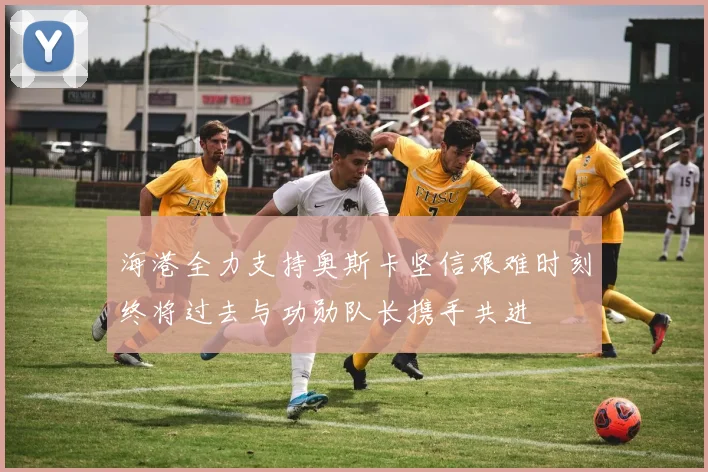 海港全力支持奥斯卡坚信艰难时刻终将过去与功勋队长携手共进