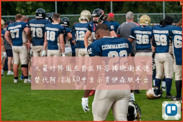 火箭对阵国王首发阵容揭晓谢泼德替代阿门与KD申京小贾伊森联手出战