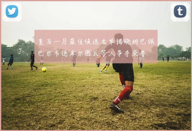 皇马一月最佳候选名单揭晓姆巴佩巴尔韦德库尔图瓦等人争夺荣誉