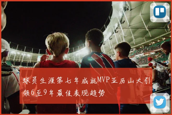 球员生涯第七年成就MVP亚历山大引领6至9年最佳表现趋势