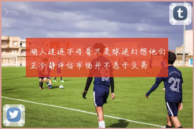 湖人追逐字母哥只是球迷幻想他们正冷静评估市场并不急于交易