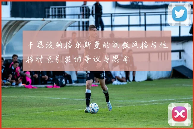 卡恩谈纳格尔斯曼的执教风格与性格特点引发的争议与思考