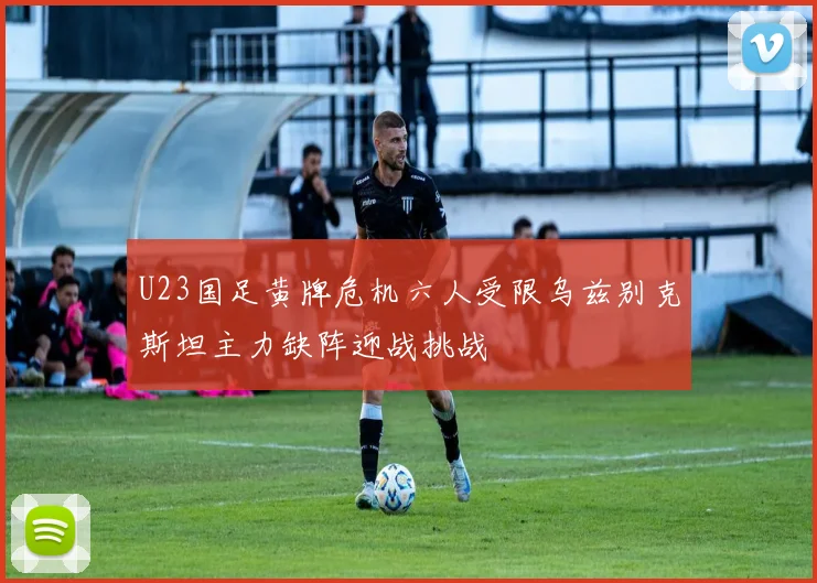 U23国足黄牌危机六人受限乌兹别克斯坦主力缺阵迎战挑战