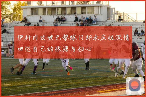 伊科内攻破巴黎球门却未庆祝深情回忆自己的根源与初心