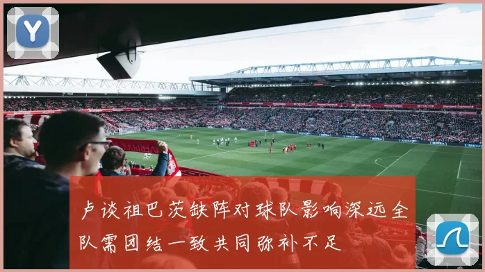 卢谈祖巴茨缺阵对球队影响深远全队需团结一致共同弥补不足