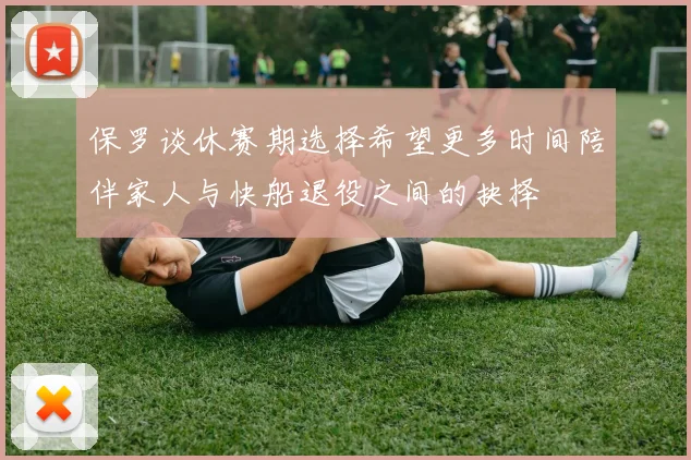 保罗谈休赛期选择希望更多时间陪伴家人与快船退役之间的抉择